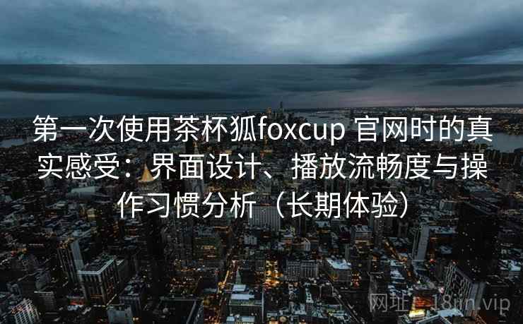 第一次使用茶杯狐foxcup 官网时的真实感受:界面设计、播放流畅度与操作习惯分析(长期体验) 第一次使用茶杯狐foxcup 官网时的真实感受:界面设计、播放流畅度与操作习惯分析(长期体验)