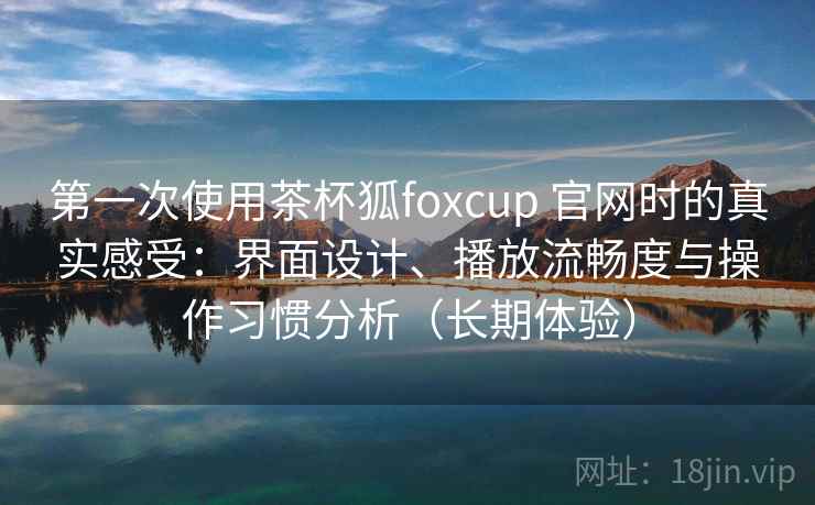 第一次使用茶杯狐foxcup 官网时的真实感受:界面设计、播放流畅度与操作习惯分析(长期体验) 第一次使用茶杯狐foxcup 官网时的真实感受:界面设计、播放流畅度与操作习惯分析(长期体验)