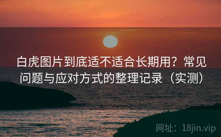 白虎图片到底适不适合长期用?常见问题与应对方式的整理记录(实测) 白虎图片到底适不适合长期用?常见问题与应对方式的整理记录(实测)