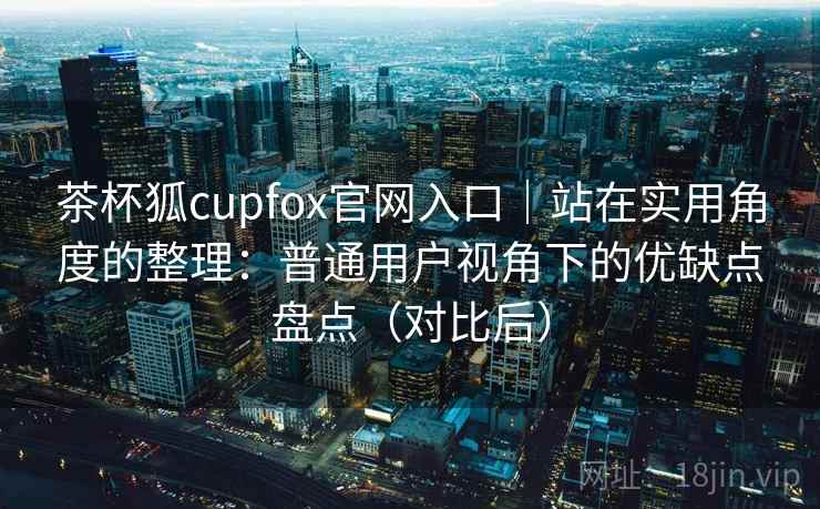 茶杯狐cupfox官网入口|站在实用角度的整理:普通用户视角下的优缺点盘点(对比后) 茶杯狐cupfox官网入口|站在实用角度的整理:普通用户视角下的优缺点盘点(对比后)