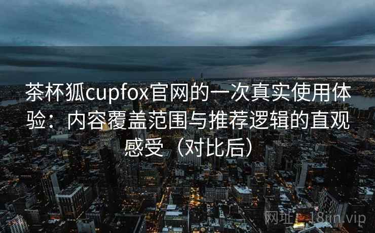 茶杯狐cupfox官网的一次真实使用体验:内容覆盖范围与推荐逻辑的直观感受(对比后) 茶杯狐cupfox官网的一次真实使用体验:内容覆盖范围与推荐逻辑的直观感受(对比后)