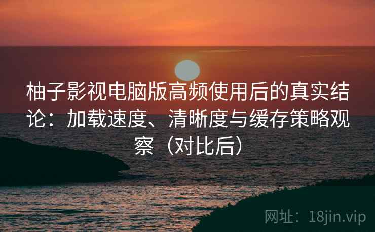 柚子影视电脑版高频使用后的真实结论：加载速度、清晰度与缓存策略观察（对比后）