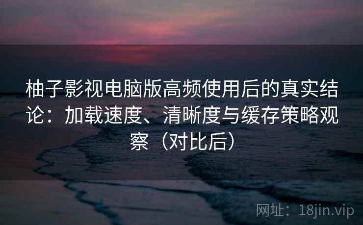 柚子影视电脑版高频使用后的真实结论：加载速度、清晰度与缓存策略观察（对比后）