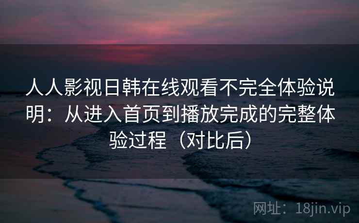 人人影视日韩在线观看不完全体验说明:从进入首页到播放完成的完整体验过程(对比后) 人人影视日韩在线观看不完全体验说明:从进入首页到播放完成的完整体验过程(对比后)