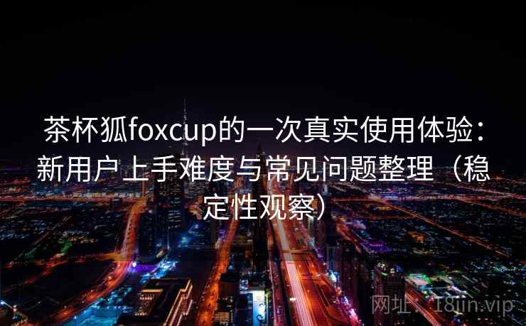 茶杯狐foxcup的一次真实使用体验:新用户上手难度与常见问题整理(稳定性观察) 茶杯狐foxcup的一次真实使用体验:新用户上手难度与常见问题整理(稳定性观察)