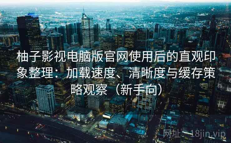 柚子影视电脑版官网使用后的直观印象整理：加载速度、清晰度与缓存策略观察（新手向）