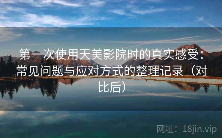 第一次使用天美影院时的真实感受：常见问题与应对方式的整理记录（对比后）