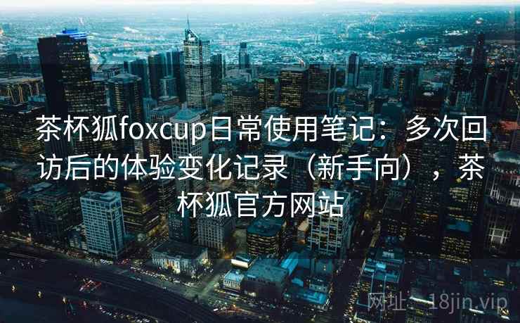 茶杯狐foxcup日常使用笔记:多次回访后的体验变化记录(新手向),茶杯狐官方网站 茶杯狐foxcup日常使用笔记:多次回访后的体验变化记录(新手向),茶杯狐官方网站