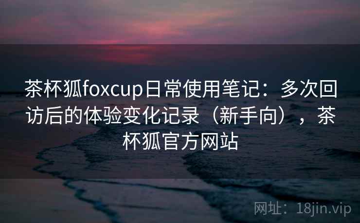 茶杯狐foxcup日常使用笔记:多次回访后的体验变化记录(新手向),茶杯狐官方网站 茶杯狐foxcup日常使用笔记:多次回访后的体验变化记录(新手向),茶杯狐官方网站