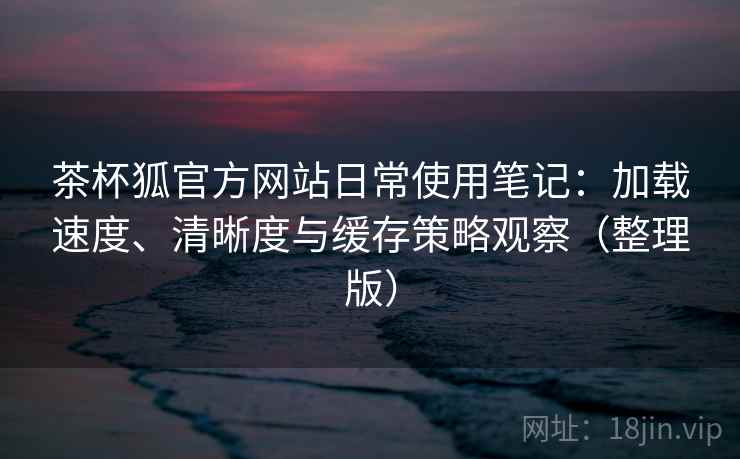茶杯狐官方网站日常使用笔记：加载速度、清晰度与缓存策略观察（整理版）